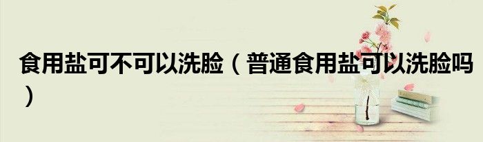 食用鹽可不可以洗臉（普通食用鹽可以洗臉嗎）