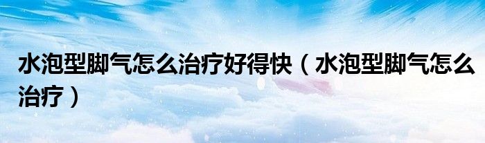 水泡型腳氣怎么治療好得快（水泡型腳氣怎么治療）