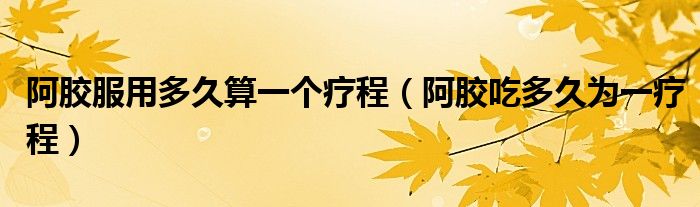 阿膠服用多久算一個療程（阿膠吃多久為一療程）