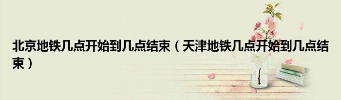 北京地鐵幾點(diǎn)開(kāi)始到幾點(diǎn)結(jié)束（天津地鐵幾點(diǎn)開(kāi)始到幾點(diǎn)結(jié)束）