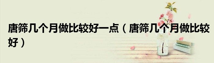 唐篩幾個(gè)月做比較好一點(diǎn)（唐篩幾個(gè)月做比較好）