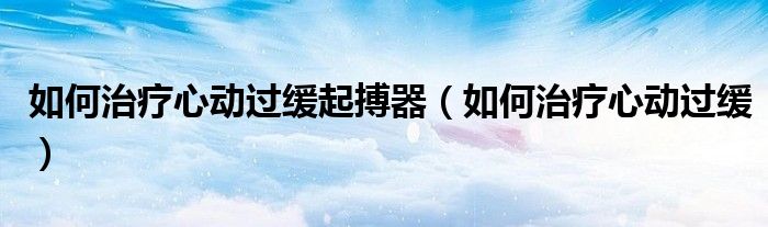如何治療心動過緩起搏器（如何治療心動過緩）