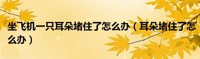 坐飛機一只耳朵堵住了怎么辦（耳朵堵住了怎么辦）
