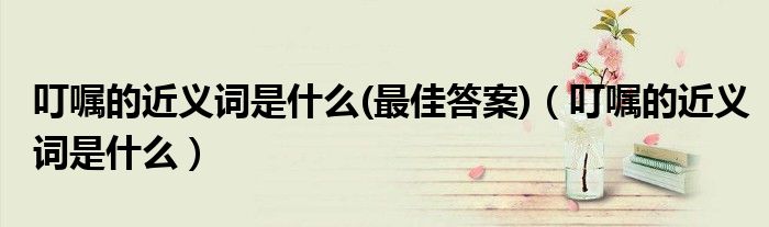 叮囑的近義詞是什么(最佳答案)（叮囑的近義詞是什么）