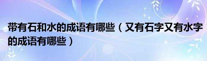 帶有石和水的成語(yǔ)有哪些（又有石字又有水字的成語(yǔ)有哪些）