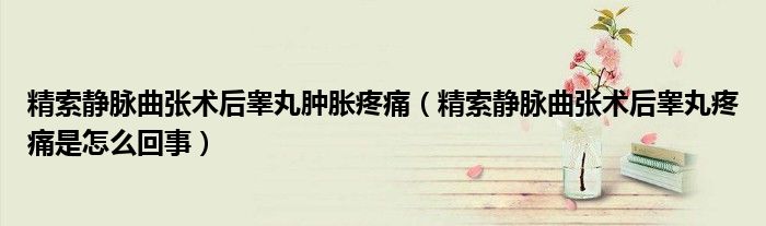 精索靜脈曲張術(shù)后睪丸腫脹疼痛（精索靜脈曲張術(shù)后睪丸疼痛是怎么回事）