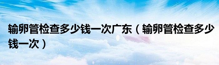 輸卵管檢查多少錢一次廣東（輸卵管檢查多少錢一次）