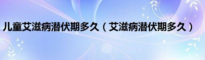 兒童艾滋病潛伏期多久（艾滋病潛伏期多久）