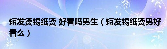 短發(fā)燙錫紙燙 好看嗎男生（短發(fā)錫紙燙男好看么）