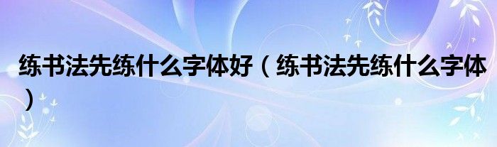 練書法先練什么字體好（練書法先練什么字體）