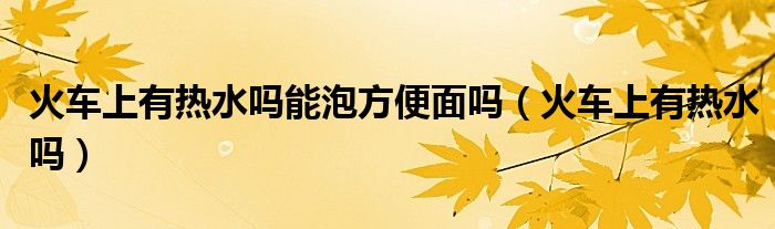 火車上有熱水嗎能泡方便面嗎（火車上有熱水嗎）