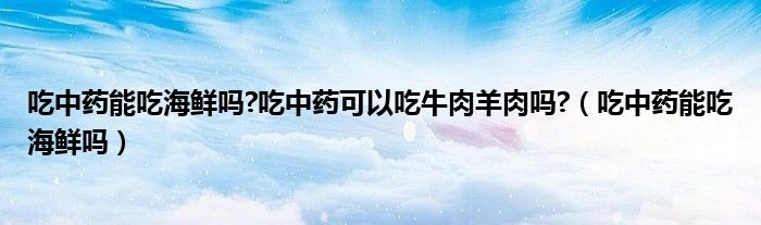吃中藥能吃海鮮嗎?吃中藥可以吃牛肉羊肉嗎?（吃中藥能吃海鮮嗎）