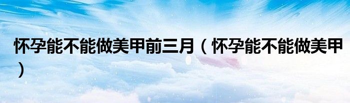 懷孕能不能做美甲前三月（懷孕能不能做美甲）