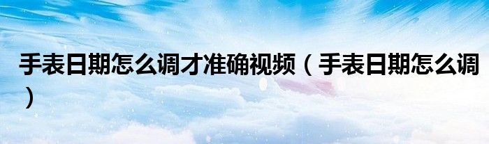 手表日期怎么調(diào)才準(zhǔn)確視頻（手表日期怎么調(diào)）