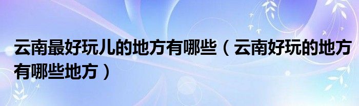 云南最好玩兒的地方有哪些（云南好玩的地方有哪些地方）