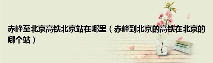 赤峰至北京高鐵北京站在哪里（赤峰到北京的高鐵在北京的哪個站）
