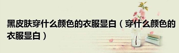 黑皮膚穿什么顏色的衣服顯白（穿什么顏色的衣服顯白）