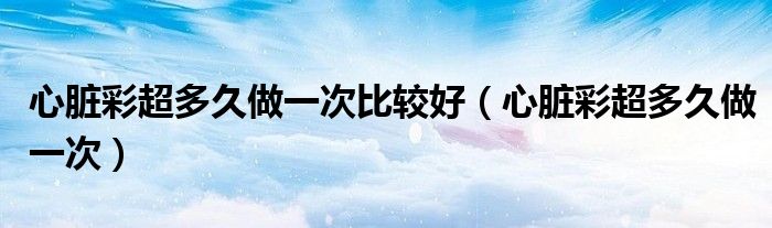心臟彩超多久做一次比較好（心臟彩超多久做一次）