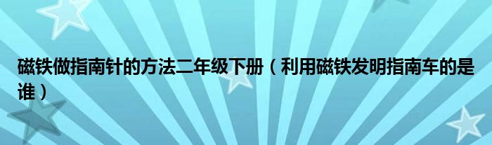 磁鐵做指南針的方法二年級下冊（利用磁鐵發(fā)明指南車的是誰）