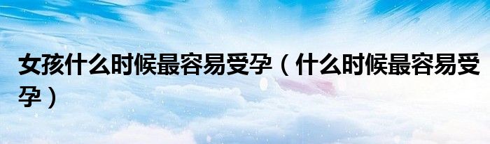 女孩什么時(shí)候最容易受孕（什么時(shí)候最容易受孕）