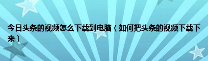 今日頭條的視頻怎么下載到電腦（如何把頭條的視頻下載下來(lái)）