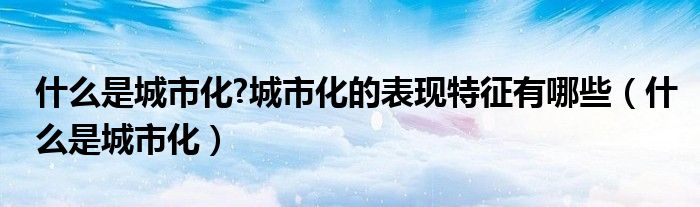 什么是城市化?城市化的表現(xiàn)特征有哪些（什么是城市化）