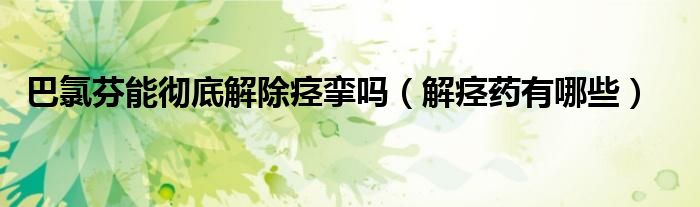 巴氯芬能徹底解除痙攣嗎（解痙藥有哪些）