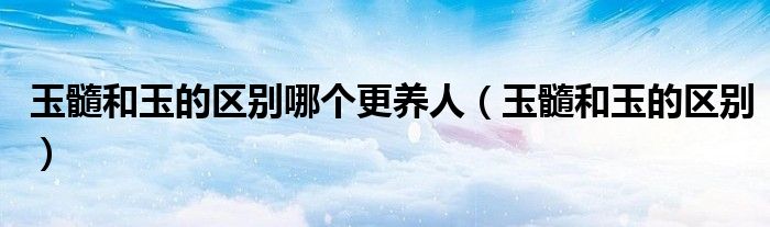 玉髓和玉的區(qū)別哪個更養(yǎng)人（玉髓和玉的區(qū)別）