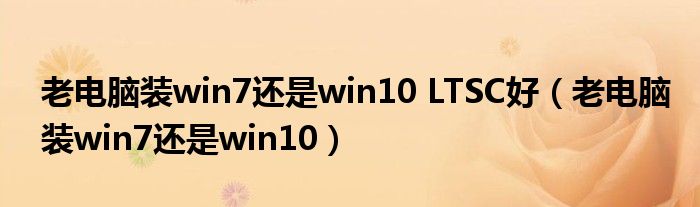 老電腦裝win7還是win10 LTSC好（老電腦裝win7還是win10）