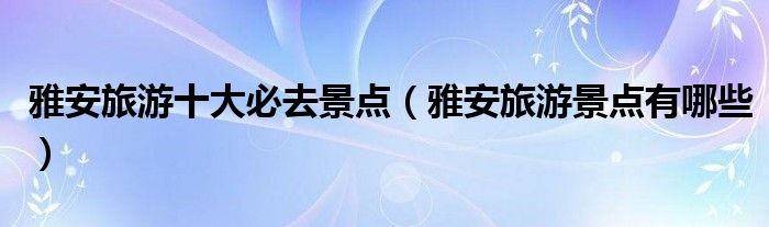 雅安旅游十大必去景點（雅安旅游景點有哪些）
