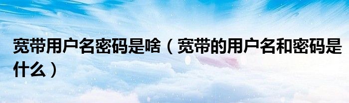 寬帶用戶名密碼是啥（寬帶的用戶名和密碼是什么）