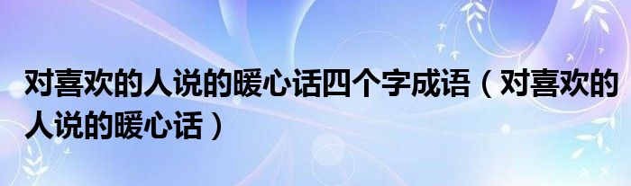 對(duì)喜歡的人說的暖心話四個(gè)字成語（對(duì)喜歡的人說的暖心話）