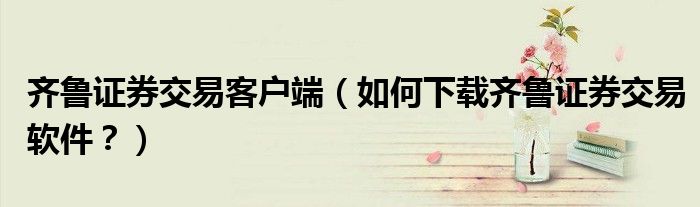 齊魯證券交易客戶端（如何下載齊魯證券交易軟件？）