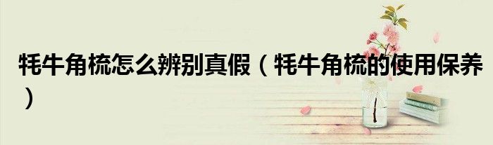牦牛角梳怎么辨別真假（牦牛角梳的使用保養(yǎng)）