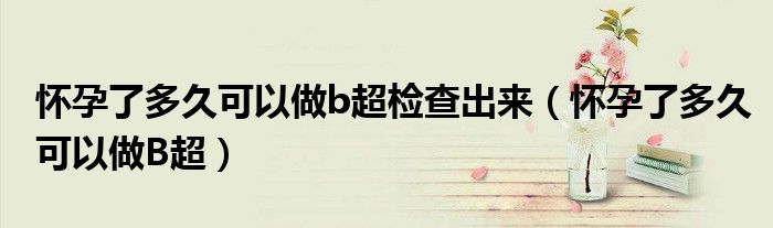 懷孕了多久可以做b超檢查出來（懷孕了多久可以做B超）