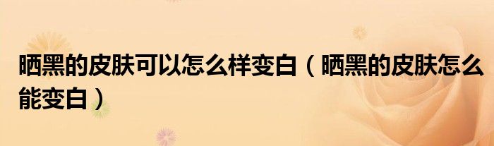 曬黑的皮膚可以怎么樣變白（曬黑的皮膚怎么能變白）