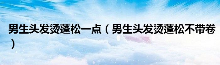 男生頭發(fā)燙蓬松一點(diǎn)（男生頭發(fā)燙蓬松不帶卷）