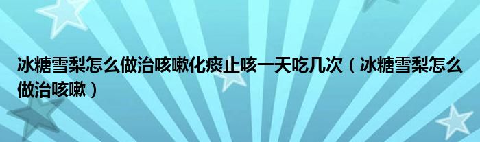 冰糖雪梨怎么做治咳嗽化痰止咳一天吃幾次（冰糖雪梨怎么做治咳嗽）