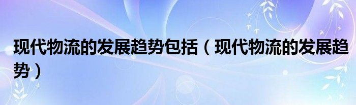 現(xiàn)代物流的發(fā)展趨勢(shì)包括（現(xiàn)代物流的發(fā)展趨勢(shì)）