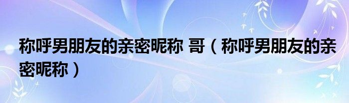 稱呼男朋友的親密昵稱 哥（稱呼男朋友的親密昵稱）
