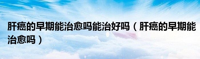 肝癌的早期能治愈嗎能治好嗎（肝癌的早期能治愈嗎）