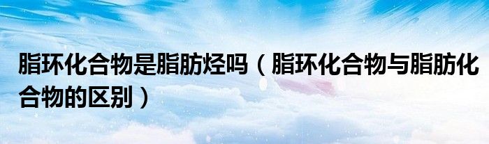 脂環(huán)化合物是脂肪烴嗎（脂環(huán)化合物與脂肪化合物的區(qū)別）