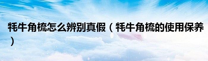 牦牛角梳怎么辨別真假（牦牛角梳的使用保養(yǎng)）