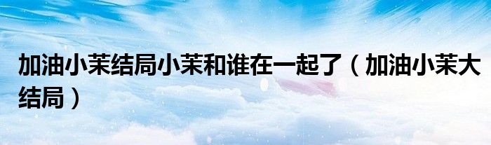 加油小茉結(jié)局小茉和誰在一起了（加油小茉大結(jié)局）