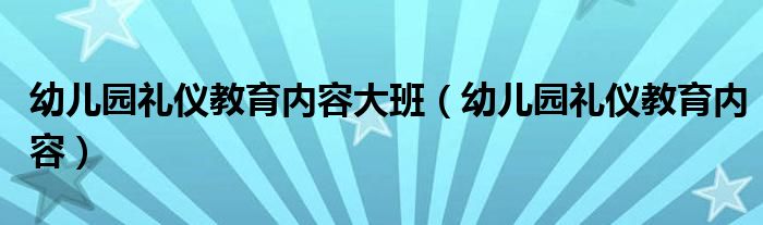 幼兒園禮儀教育內(nèi)容大班（幼兒園禮儀教育內(nèi)容）