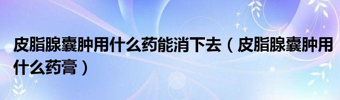 皮脂腺囊腫用什么藥能消下去（皮脂腺囊腫用什么藥膏）