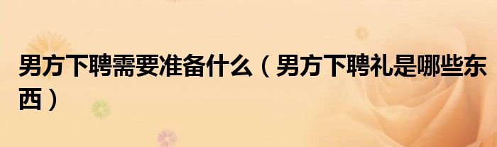 男方下聘需要準(zhǔn)備什么（男方下聘禮是哪些東西）