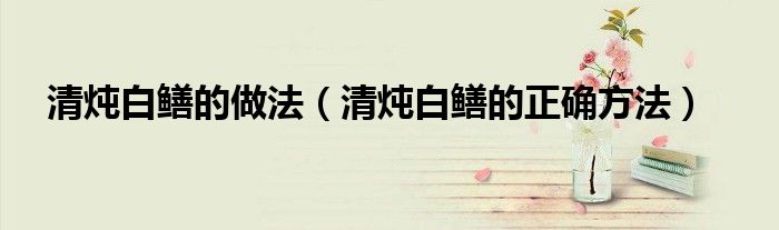 清燉白鱔的做法（清燉白鱔的正確方法）