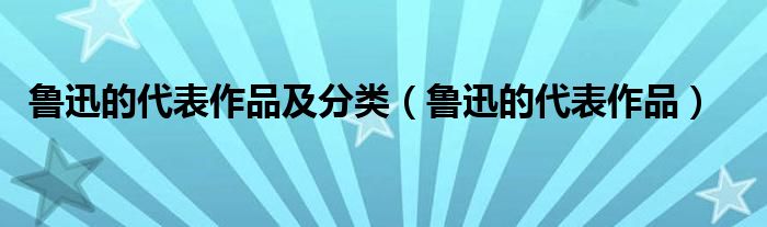 魯迅的代表作品及分類（魯迅的代表作品）