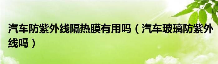 汽車防紫外線隔熱膜有用嗎（汽車玻璃防紫外線嗎）